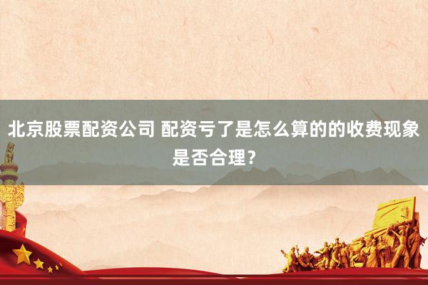北京股票配资公司 配资亏了是怎么算的的收费现象是否合理？