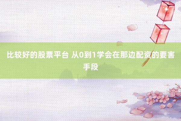 比较好的股票平台 从0到1学会在那边配资的要害手段
