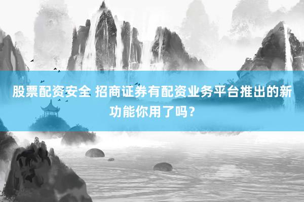 股票配资安全 招商证券有配资业务平台推出的新功能你用了吗?