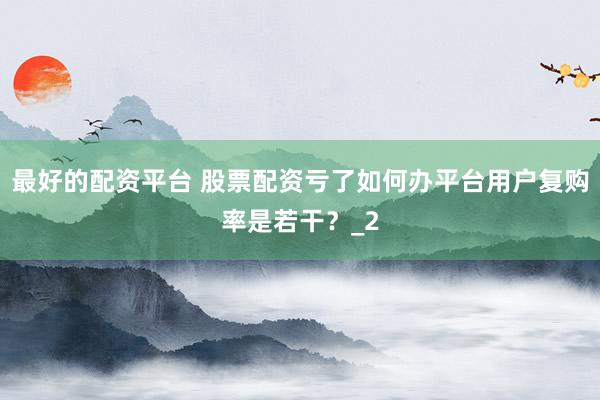 最好的配资平台 股票配资亏了如何办平台用户复购率是若干?_2