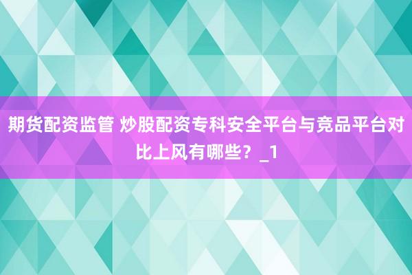 期货配资监管 炒股配资专科安全平台与竞品平台对比上风有哪些?_1