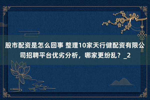 股市配资是怎么回事 整理10家天行健配资有限公司招聘平台优劣分析,哪家更纷乱?_2