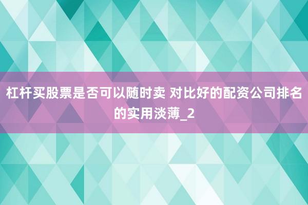 杠杆买股票是否可以随时卖 对比好的配资公司排名的实用淡薄_2